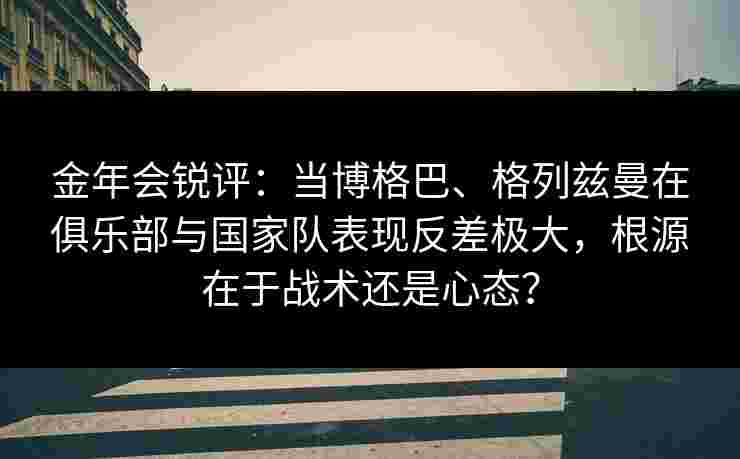 金年会锐评：当博格巴、格列兹曼在俱乐部与国家队表现反差极大，根源在于战术还是心态？