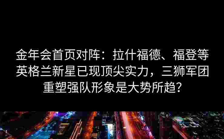 金年会首页对阵：拉什福德、福登等英格兰新星已现顶尖实力，三狮军团重塑强队形象是大势所趋？