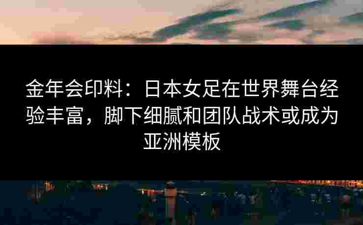金年会印料：日本女足在世界舞台经验丰富，脚下细腻和团队战术或成为亚洲模板