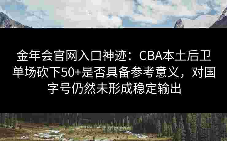 金年会官网入口神迹：CBA本土后卫单场砍下50+是否具备参考意义，对国字号仍然未形成稳定输出