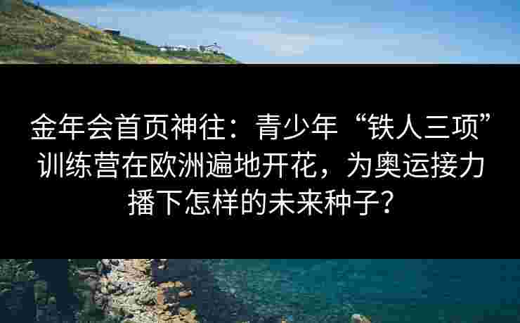 金年会首页神往：青少年“铁人三项”训练营在欧洲遍地开花，为奥运接力播下怎样的未来种子？