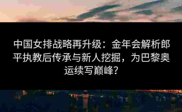 中国女排战略再升级：金年会解析郎平执教后传承与新人挖掘，为巴黎奥运续写巅峰？