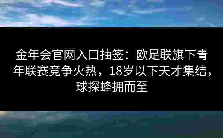 金年会官网入口抽签：欧足联旗下青年联赛竞争火热，18岁以下天才集结，球探蜂拥而至