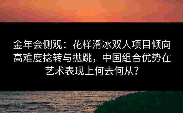 金年会侧观：花样滑冰双人项目倾向高难度捻转与抛跳，中国组合优势在艺术表现上何去何从？