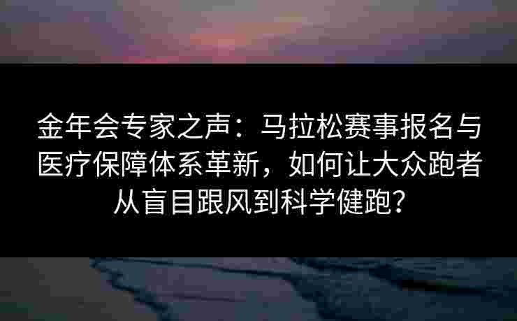 金年会专家之声：马拉松赛事报名与医疗保障体系革新，如何让大众跑者从盲目跟风到科学健跑？