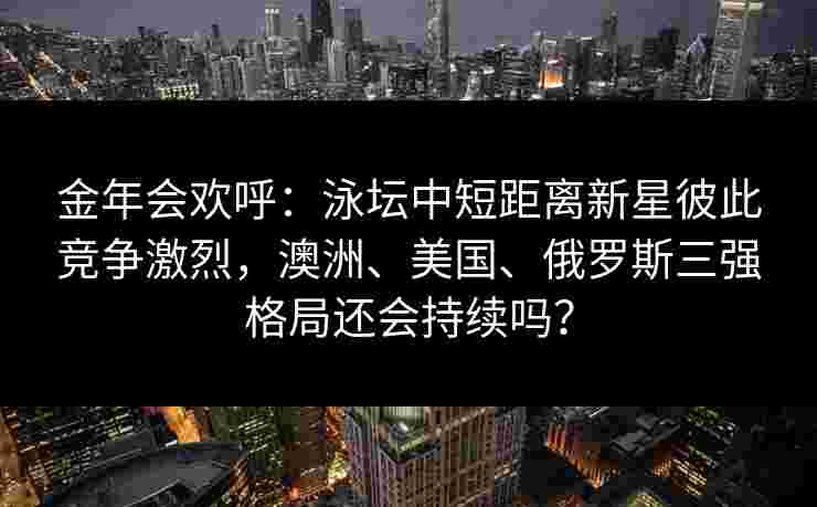金年会欢呼：泳坛中短距离新星彼此竞争激烈，澳洲、美国、俄罗斯三强格局还会持续吗？