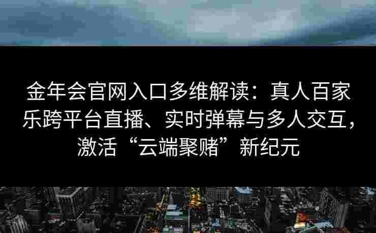 金年会官网入口多维解读：真人百家乐跨平台直播、实时弹幕与多人交互，激活“云端聚赌”新纪元