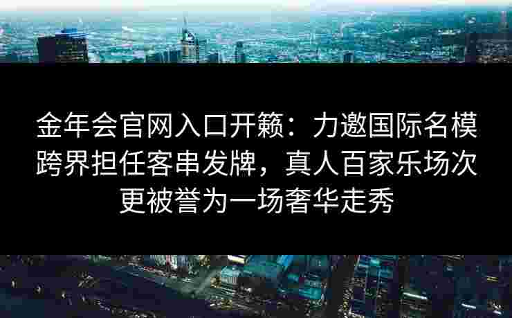 金年会官网入口开籁：力邀国际名模跨界担任客串发牌，真人百家乐场次更被誉为一场奢华走秀