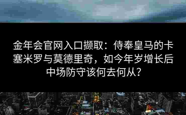 金年会官网入口撷取：侍奉皇马的卡塞米罗与莫德里奇，如今年岁增长后中场防守该何去何从？