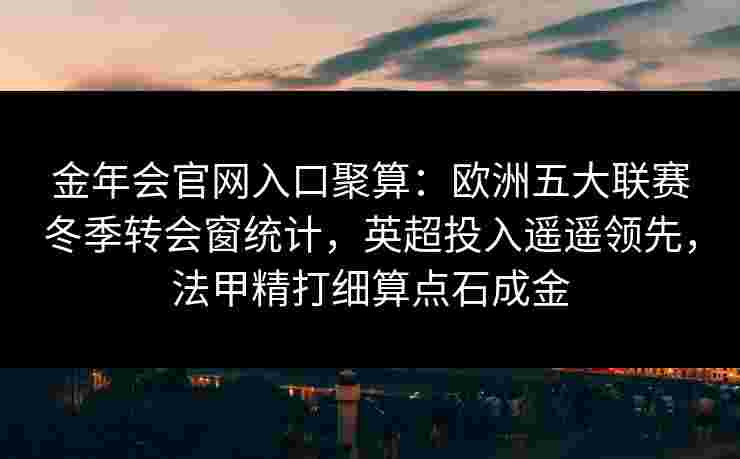 金年会官网入口聚算：欧洲五大联赛冬季转会窗统计，英超投入遥遥领先，法甲精打细算点石成金