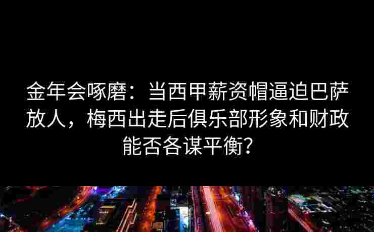 金年会啄磨：当西甲薪资帽逼迫巴萨放人，梅西出走后俱乐部形象和财政能否各谋平衡？