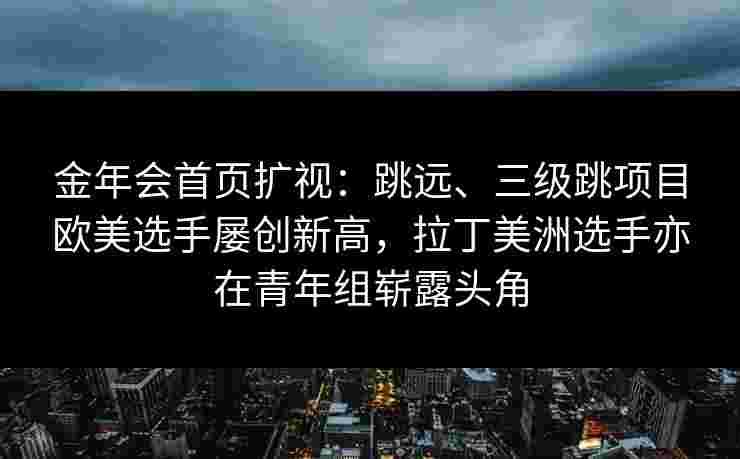 金年会首页扩视：跳远、三级跳项目欧美选手屡创新高，拉丁美洲选手亦在青年组崭露头角