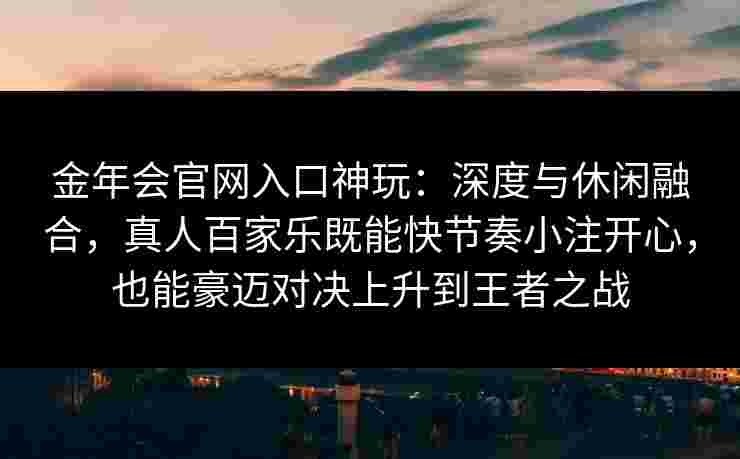 金年会官网入口神玩：深度与休闲融合，真人百家乐既能快节奏小注开心，也能豪迈对决上升到王者之战